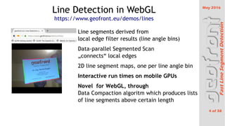 May 2016
4 of 38
FastLineSegmentDetection
Line Detection in WebGL
https://www.geofront.eu/demos/lines
 Line segments derived from
local edge filter results (line angle bins)
 Data-parallel Segmented Scan
?connects local edges
 2D line segment maps, one per line angle bin
 Interactive run times on mobile GPUs
 Novel for WebGL, through
Data Compaction algoritm which produces lists
of line segments above certain length
 
