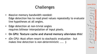 June 2016
9 of 38
FastLineSegmentDetection
Challenges
 Massive memory bandwidth needed:
Edge detection has to read pixel values repeatedly to evaluate
line hypotheses at all angles.
 Edge detection at non-trivial angles
requires bilinear interpolation of input pixels.
 On GPU: Texture cache and shared memory alleviates this!
 (On CPU: Must often resort to stochastic evaluation C but
makes line detection is non-deterministic .... )
 
