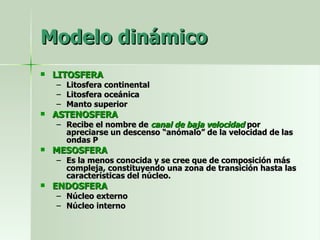 Modelo dinámico LITOSFERA Litosfera continental Litosfera oceánica Manto superior ASTENOSFERA Recibe el nombre de  canal de baja velocidad   por apreciarse un descenso “anómalo” de la velocidad de las ondas P MESOSFERA Es la menos conocida y se cree que de composición más compleja, constituyendo una zona de transición hasta las características del núcleo. ENDOSFERA Núcleo externo Núcleo interno 