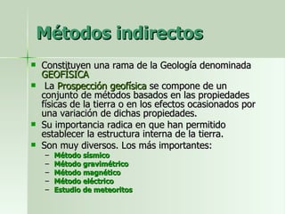 Métodos indirectos Constituyen una rama de la Geología denominada  GEOFÍSICA La  Prospección geofísica  se compone de un conjunto de métodos basados en las propiedades físicas de la tierra o en los efectos ocasionados por una variación de dichas propiedades. Su importancia radica en que han permitido establecer la estructura interna de la tierra. Son muy diversos. Los más importantes: Método sísmico Método gravimétrico Método magnético Método eléctrico Estudio de meteoritos 