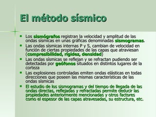 El método sísmico Los  sismógrafos  registran la velocidad y amplitud de las ondas sísmicas en unas gráficas denominadas  sismogramas . Las ondas sísmicas internas P y S, cambian de velocidad en función de ciertas propiedades de las capas que atraviesan ( compresibilidad, rigidez, densidad ) Las ondas sísmicas se reflejan y se refractan pudiendo ser detectadas por  geófonos  situados en distintos lugares de la corteza Las explosiones controladas emiten ondas elásticas en todas direcciones que poseen las mismas características de las ondas sísmicas El estudio de los sismogramas y del tiempo de llegada de las ondas directas, reflejadas y refractadas permite deducir las propiedades anteriormente mencionadas y otros factores como el espesor de las capas atravesadas, su estructura, etc. 