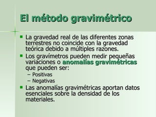 El método gravimétrico La gravedad real de las diferentes zonas terrestres no coincide con la gravedad teórica debido a múltiples razones. Los gravímetros pueden medir pequeñas variaciones o  anomalías gravimétricas  que pueden ser: Positivas Negativas Las anomalías gravimétricas aportan datos esenciales sobre la densidad de los materiales. 