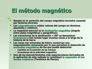 El método magnético Basado en la variación del campo magnético terrestre causada por factores diversos Los  magnetómetros  miden valores del campo en términos absolutos y relativos.  La magnitud esencial es la  declinación magnética  (ángulo entre polos magnéticos y geográficos) Las variaciones de la declinación > 90º se denominan  inversiones  y han tenido lugar muchas veces a lo largo de la historia de la tierra Las rocas con minerales de hierro conservan una magnetización remanente por lo que permiten la detección de  anomalías magnéticas  de las que puede deducirse: Cambios en la posición de las mismas Inversiones de la polaridad magnética Uno de los descubrimientos más espectaculares derivados de la aplicación de este método lo constituye  la expansión de los fondos oceánicos  (Tectónica de Placas) 