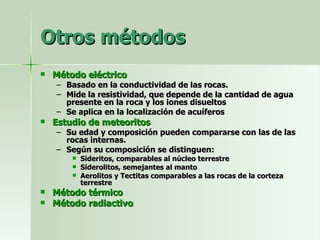 Otros métodos Método eléctrico Basado en la conductividad de las rocas. Mide la resistividad, que depende de la cantidad de agua presente en la roca y los iones disueltos Se aplica en la localización de acuíferos Estudio de meteoritos Su edad y composición pueden compararse con las de las rocas internas. Según su composición se distinguen: Sideritos, comparables al núcleo terrestre Siderolitos, semejantes al manto Aerolitos y Tectitas comparables a las rocas de la corteza terrestre Método térmico Método radiactivo 