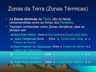 Zonas da Terra (Zonas Térmicas)Zonas da Terra (Zonas Térmicas)
• As Zonas térmicas da Terra, são as faixas
compreendidas entre as linhas dos Paralelos.
• Também conhecidas como Zonas climáticas, elas se
dividem em:
a) Zona Polar Ártica - Entre o Pólo Norte e o Círculo polar ártico.
b) Zona Temperada Norte - Entre o Círculo polar ártico e o
Trópico de Câncer.
c) Zona Tropical ou Intertropical- Entre o Trópico de Câncer e o
Trópico de Capricórnio.
d) Zona Temperada Sul - Entre o Trópico de Capricórnio e o
Círculo Polar Antártico.
e) Zona Polar Antártica - Entre o Círculo Polar Antártico e o
Pólo Sul.
 