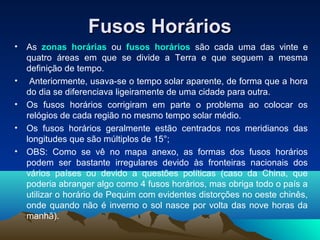 Fusos HoráriosFusos Horários
• As zonas horárias ou fusos horários são cada uma das vinte e
quatro áreas em que se divide a Terra e que seguem a mesma
definição de tempo.
• Anteriormente, usava-se o tempo solar aparente, de forma que a hora
do dia se diferenciava ligeiramente de uma cidade para outra.
• Os fusos horários corrigiram em parte o problema ao colocar os
relógios de cada região no mesmo tempo solar médio.
• Os fusos horários geralmente estão centrados nos meridianos das
longitudes que são múltiplos de 15°;
• OBS: Como se vê no mapa anexo, as formas dos fusos horários
podem ser bastante irregulares devido às fronteiras nacionais dos
vários países ou devido a questões políticas (caso da China, que
poderia abranger algo como 4 fusos horários, mas obriga todo o país a
utilizar o horário de Pequim com evidentes distorções no oeste chinês,
onde quando não é inverno o sol nasce por volta das nove horas da
manhã).
 