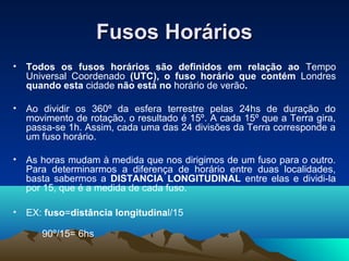 Fusos HoráriosFusos Horários
• Todos os fusos horários são definidos em relação ao Tempo
Universal Coordenado (UTC), o fuso horário que contém Londres
quando esta cidade não está no horário de verão.
• Ao dividir os 360º da esfera terrestre pelas 24hs de duração do
movimento de rotação, o resultado é 15º. A cada 15º que a Terra gira,
passa-se 1h. Assim, cada uma das 24 divisões da Terra corresponde a
um fuso horário.
• As horas mudam à medida que nos dirigimos de um fuso para o outro.
Para determinarmos a diferença de horário entre duas localidades,
basta sabermos a DISTANCIA LONGITUDINAL entre elas e dividi-la
por 15, que é a medida de cada fuso.
• EX: fuso=distância longitudinal/15
90º/15= 6hs
 