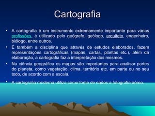 CartografiaCartografia
• A cartografia é um instrumento extremamente importante para várias
profissões, é utilizado pelo geógrafo, geólogo, arquiteto, engenheiro,
biólogo, entre outros.
• É também a disciplina que através de estudos elaborados, fazem
representações cartográficas (mapas, cartas, plantas etc.), além da
elaboração, a cartografia faz a interpretação dos mesmos.
• Na ciência geográfica os mapas são importantes para analisar partes
do planeta, como vegetação, clima, território etc. em parte ou no seu
todo, de acordo com a escala.
• A cartografia moderna utiliza como fonte de dados a fotografia aérea.
 
