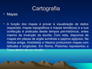 CartografiaCartografia
• Mapas
• A função dos mapas é prover à visualização de dados
(espaciais: mapas topográficos e mapas temáticos) e a sua
confecção é praticada desde tempos pré-históricos, antes
mesmo da invenção da escrita. Com esta, dispomos de
mapas em placas de argila sumérias e papiros egípcios. Na
Grécia antiga, Aristóteles e Hiparco produziram mapas com
latitudes e longitudes. Em Roma, Ptolomeu representou a
Terra dentro de um círculo.
 