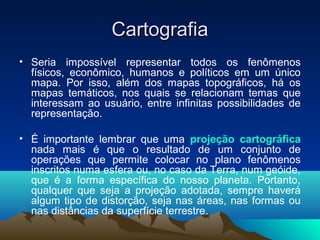 CartografiaCartografia
• Seria impossível representar todos os fenômenos
físicos, econômico, humanos e políticos em um único
mapa. Por isso, além dos mapas topográficos, há os
mapas temáticos, nos quais se relacionam temas que
interessam ao usuário, entre infinitas possibilidades de
representação.
• É importante lembrar que uma projeção cartográfica
nada mais é que o resultado de um conjunto de
operações que permite colocar no plano fenômenos
inscritos numa esfera ou, no caso da Terra, num geóide,
que é a forma específica do nosso planeta. Portanto,
qualquer que seja a projeção adotada, sempre haverá
algum tipo de distorção, seja nas áreas, nas formas ou
nas distâncias da superfície terrestre.
 