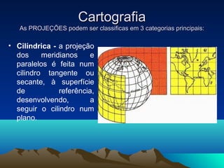 CartografiaCartografia
As PROJEÇÕES podem ser classificas em 3 categorias principais:As PROJEÇÕES podem ser classificas em 3 categorias principais:
• Cilíndrica - a projeção
dos meridianos e
paralelos é feita num
cilindro tangente ou
secante, à superfície
de referência,
desenvolvendo, a
seguir o cilindro num
plano.
 