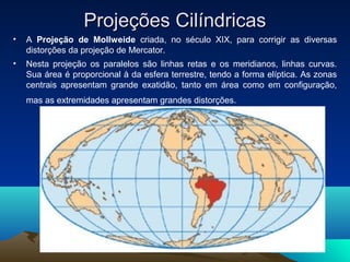 Projeções CilíndricasProjeções Cilíndricas
• A Projeção de Mollweide criada, no século XIX, para corrigir as diversas
distorções da projeção de Mercator.
• Nesta projeção os paralelos são linhas retas e os meridianos, linhas curvas.
Sua área é proporcional à da esfera terrestre, tendo a forma elíptica. As zonas
centrais apresentam grande exatidão, tanto em área como em configuração,
mas as extremidades apresentam grandes distorções.
 