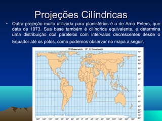 Projeções CilíndricasProjeções Cilíndricas
• Outra projeção muito utilizada para planisférios é a de Arno Peters, que
data de 1973. Sua base também é cilíndrica equivalente, e determina
uma distribuição dos paralelos com intervalos decrescentes desde o
Equador até os pólos, como podemos observar no mapa a seguir.
 