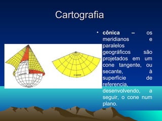 CartografiaCartografia
• cônica – os
meridianos e
paralelos
geográficos são
projetados em um
cone tangente, ou
secante, à
superfície de
referencia,
desenvolvendo, a
seguir, o cone num
plano.
 