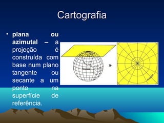 CartografiaCartografia
• plana ou
azimutal – a
projeção é
construída com
base num plano
tangente ou
secante a um
ponto na
superfície de
referência.
 