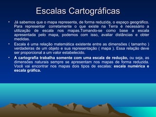 Escalas CartográficasEscalas Cartográficas
• Já sabemos que o mapa representa, de forma reduzida, o espaço geográfico.
Para representar corretamente o que existe na Terra é necessário a
utilização de escala nos mapas.Tomando-se como base a escala
apresentada pelo mapa, podemos com isso, avaliar distâncias e obter
medidas.
• Escala é uma relação matemática existente entre as dimensões ( tamanho )
verdadeiras de um objeto e sua representação ( mapa ). Essa relação deve
ser proporcional a um valor estabelecido.
• A cartografia trabalha somente com uma escala de redução, ou seja, as
dimensões naturais sempre se apresentam nos mapas de forma reduzida.
Você vai encontrar nos mapas dois tipos de escalas: escala numérica e
escala gráfica.
 