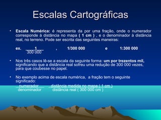 Escalas CartográficasEscalas Cartográficas
• Escala Numérica: é representa da por uma fração, onde o numerador
corresponde à distância no mapa ( 1 cm ) , e o denominador à distância
real, no terreno. Pode ser escrita das seguintes maneiras:
ex. ____1___ , 1/300 000 e 1:300 000
300 000
• Nos três casos lê-se a escala da seguinte forma: um por trezentos mil,
significando que a distância real sofreu uma redução de 300 000 vezes,
para que coubesse no papel.
• No exemplo acima de escala numérica, a fração tem o seguinte
significado:
numerador distância medida no mapa ( 1 cm )
denominador distância real ( 300 000 cm )
 