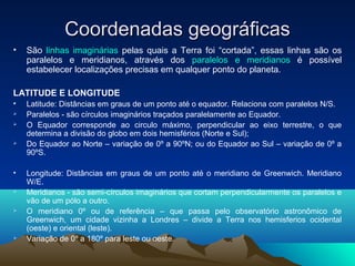 Coordenadas geográficasCoordenadas geográficas
• São linhas imaginárias pelas quais a Terra foi “cortada”, essas linhas são os
paralelos e meridianos, através dos paralelos e meridianos é possível
estabelecer localizações precisas em qualquer ponto do planeta.
LATITUDE E LONGITUDE
• Latitude: Distâncias em graus de um ponto até o equador. Relaciona com paralelos N/S.
 Paralelos - são círculos imaginários traçados paralelamente ao Equador.
 O Equador corresponde ao circulo máximo, perpendicular ao eixo terrestre, o que
determina a divisão do globo em dois hemisférios (Norte e Sul);
 Do Equador ao Norte – variação de 0º a 90ºN; ou do Equador ao Sul – variação de 0º a
90ºS.
• Longitude: Distâncias em graus de um ponto até o meridiano de Greenwich. Meridiano
W/E.
 Meridianos - são semi-círculos imaginários que cortam perpendicularmente os paralelos e
vão de um pólo a outro.
 O meridiano 0º ou de referência – que passa pelo observatório astronômico de
Greenwich, um cidade vizinha a Londres – divide a Terra nos hemisferios ocidental
(oeste) e oriental (leste).
 Variação de 0º a 180º para leste ou oeste.
 