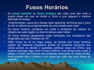Fusos Horários As  zonas horárias  ou  fusos horários  são cada uma das vinte e quatro áreas em que se divide a Terra e que seguem a mesma definição de tempo. Anteriormente, usava-se o tempo solar aparente, de forma que a hora do dia se diferenciava ligeiramente de uma cidade para outra.  Os fusos horários corrigiram em parte o problema ao colocar os relógios de cada região no mesmo tempo solar médio.  Os fusos horários geralmente estão centrados nos meridianos das longitudes que são múltiplos de 15°;  OBS: Como se vê no mapa anexo, as formas dos fusos horários podem ser bastante irregulares devido às fronteiras nacionais dos vários países ou devido a questões políticas (caso da China, que poderia abranger algo como 4 fusos horários, mas obriga todo o país a utilizar o horário de Pequim com evidentes distorções no oeste chinês, onde quando não é inverno o sol nasce por volta das nove horas da manhã). 