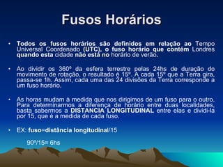 Fusos Horários Todos os fusos horários são definidos em relação ao  Tempo Universal Coordenado  (UTC), o fuso horário que contém  Londres  quando esta  cidade  não está no  horário de verão . Ao dividir os 360º da esfera terrestre pelas 24hs de duração do movimento de rotação, o resultado é 15º. A cada 15º que a Terra gira, passa-se 1h. Assim, cada uma das 24 divisões da Terra corresponde a um fuso horário. As horas mudam à medida que nos dirigimos de um fuso para o outro. Para determinarmos a diferença de horário entre duas localidades, basta sabermos a  DISTANCIA LONGITUDINAL  entre elas e dividi-la por 15, que é a medida de cada fuso. EX:  fuso = distância longitudina l/15    90º/15= 6hs 