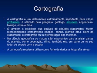 Cartografia A cartografia é um instrumento extremamente importante para várias  profissões , é utilizado pelo geógrafo, geólogo,  arquiteto , engenheiro, biólogo, entre outros. É também a disciplina que através de estudos elaborados, fazem representações cartográficas (mapas, cartas, plantas etc.), além da elaboração, a cartografia faz a interpretação dos mesmos. Na ciência geográfica os mapas são importantes para analisar partes do planeta, como vegetação, clima, território etc. em parte ou no seu todo, de acordo com a escala.  A cartografia moderna utiliza como fonte de dados a fotografia aérea.   