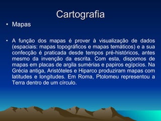 Cartografia Mapas A função dos mapas é prover à visualização de dados (espaciais: mapas topográficos e mapas temáticos) e a sua confecção é praticada desde tempos pré-históricos, antes mesmo da invenção da escrita. Com esta, dispomos de mapas em placas de argila sumérias e papiros egípcios. Na Grécia antiga, Aristóteles e Hiparco produziram mapas com latitudes e longitudes. Em Roma, Ptolomeu representou a Terra dentro de um círculo. 