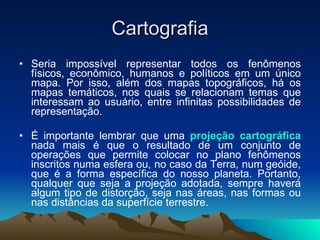 Cartografia Seria impossível representar todos os fenômenos físicos, econômico, humanos e políticos em um único mapa. Por isso, além dos mapas topográficos, há os mapas temáticos, nos quais se relacionam temas que interessam ao usuário, entre infinitas possibilidades de representação. É importante lembrar que uma  projeção cartográfica   nada mais é que o resultado de um conjunto de operações que permite colocar no plano fenômenos inscritos numa esfera ou, no caso da Terra, num geóide, que é a forma específica do nosso planeta. Portanto, qualquer que seja a projeção adotada, sempre haverá algum tipo de distorção, seja nas áreas, nas formas ou nas distâncias da superfície terrestre. 