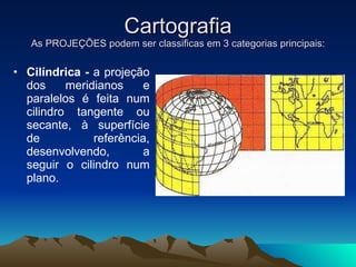 Cartografia As PROJEÇÕES podem ser classificas em 3 categorias principais: Cilíndrica -  a projeção dos meridianos e paralelos é feita num cilindro tangente ou secante, à superfície de referência, desenvolvendo, a seguir o cilindro num plano.  