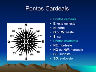 Pontos Cardeais  Pontos cardeais   E : este ou leste  N : norte  O  ou  W : oeste  S : sul  Pontos colaterais   NE : nordeste  NO  ou  NW : noroeste  SE : sudeste  SO : sudoeste  