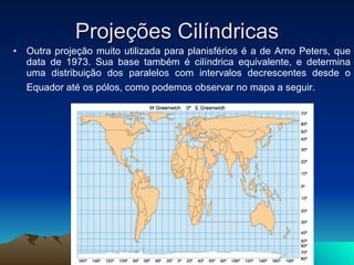 Projeções Cilíndricas Outra projeção muito utilizada para planisférios é a de Arno Peters, que data de 1973. Sua base também é cilíndrica equivalente, e determina uma distribuição dos paralelos com intervalos decrescentes desde o Equador até os pólos, como podemos observar no mapa a seguir.   