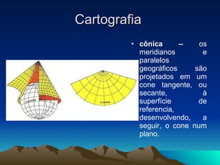 Cartografia  cônica –  os meridianos e paralelos geográficos são projetados em um cone tangente, ou secante, à superfície de referencia, desenvolvendo, a seguir, o cone num plano. 