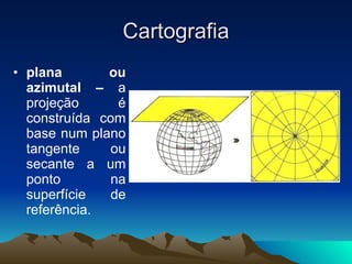 Cartografia plana ou azimutal –  a projeção é construída com base num plano tangente ou secante a um ponto na superfície de referência. 