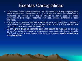 Escalas Cartográficas Já sabemos que o mapa representa, de forma reduzida, o espaço geográfico. Para representar  corretamente o que existe na Terra é necessário a utilização de escala nos mapas.Tomando-se como base a escala apresentada pelo mapa, podemos com isso, avaliar distâncias e obter medidas. Escala é uma relação matemática existente entre as dimensões ( tamanho ) verdadeiras de um objeto e sua representação ( mapa ). Essa relação deve ser proporcional a um valor estabelecido. A cartografia trabalha somente com uma escala de redução,  ou seja, as dimensões naturais sempre se apresentam nos mapas de forma reduzida. Você vai encontrar nos mapas dois tipos de escalas:  escala numérica e escala gráfica. 