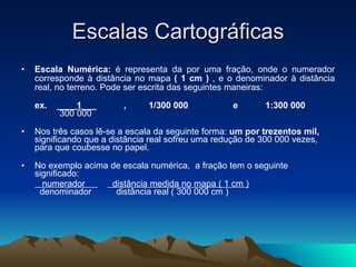Escalas Cartográficas Escala Numérica:  é representa da por uma fração, onde o numerador corresponde à distância no mapa  ( 1 cm )  , e o denominador à distância real, no terreno. Pode ser escrita das seguintes maneiras: ex.    ____ 1 ___           ,         1/300 000                  e           1:300 000     300 000  Nos três casos lê-se a escala da seguinte forma:  um por trezentos mil,  significando que a distância real sofreu uma redução de 300 000 vezes, para que coubesse no papel.  No   exemplo acima de escala numérica,  a fração tem o seguinte significado:      numerador            distância medida no mapa ( 1 cm )     denominador          distância real ( 300 000 cm )  