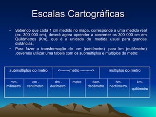 Escalas Cartográficas Sabendo que cada 1 cm medido no mapa, corresponde a uma medida real (ex. 300 000 cm), deverá agora aprender a converter os 300 000 cm em Quilômetros (Km), que é a unidade de  medida usual para grandes distâncias.  Para fazer a transformação de  cm (centímetro)  para km (quilômetro) ,devemos utilizar uma tabela com os submúltiplos e múltiplos do metro: km-quilômetro   hm-hectômetro  dam-decâmetro  metro  dm - decímetro  cm - centímetro  mm- milímetro  múltiplos do metro <-------metro ---------> submúltiplos do metro 