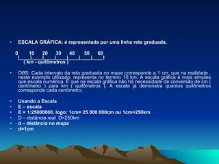 ESCALA GRÁFICA: é representada por uma linha reta graduada.   0        10      20      30      40       50      60   |____|____|____|____|____|____|____I       ( km - quilômetros )   OBS: Cada intervalo da reta graduada no mapa corresponde a 1 cm, que na realidade , neste exemplo utilizado, representa no terreno 10 km. A escala gráfica é mais simples que escala numérica. É que na escala gráfica não há necessidade de conversão de cm ( centímetro ) para km ( quilômetros ). A escala já demonstra quantos quilômetros corresponde cada centímetro. Usando a Escala E – escala  E = 1:25000000, logo: 1cm= 25 000 000cm ou 1cm=250km D – distância real  D=250km d – distância no mapa  d=1cm 