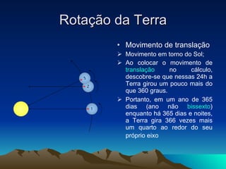 Rotação da Terra Movimento de translação Movimento em torno do Sol; Ao colocar o movimento de  translação  no cálculo, descobre-se que nessas 24h a Terra girou um pouco mais do que 360 graus.  Portanto, em um ano de 365 dias (ano não  bissexto ) enquanto há 365 dias e noites, a Terra gira 366 vezes mais um quarto ao redor do seu próprio eixo   