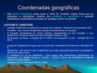 Coordenadas geográficas São  linhas imaginárias  pelas quais a Terra foi “cortada”, essas linhas são os paralelos e meridianos, através dos  paralelos e meridianos  é possível estabelecer localizações precisas em qualquer ponto do planeta.  LATITUDE E LONGITUDE Latitude: Distâncias em graus de um ponto até o equador. Relaciona com paralelos N/S. Paralelos - são círculos imaginários traçados paralelamente ao Equador. O Equador corresponde ao circulo máximo, perpendicular ao eixo terrestre, o que determina a divisão do globo em dois hemisférios (Norte e Sul); Do Equador ao Norte – variação de 0º a 90ºN; ou do Equador ao Sul – variação de 0º a 90ºS. Longitude: Distâncias em graus de um ponto até o meridiano de Greenwich. Meridiano W/E. Meridianos - são semi-círculos imaginários que cortam perpendicularmente os paralelos e vão de um pólo a outro. O meridiano 0º ou de referência – que passa pelo observatório astronômico de Greenwich, um cidade vizinha a Londres – divide a Terra nos hemisferios ocidental (oeste) e oriental (leste). Variação de 0º a 180º para leste ou oeste. 