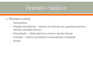 

Formam o clima
o Temperatura
o Pressão atmosférica – máximo no nível do mar, quando aumenta a

altitude a pressão diminui.
o Precipitação – sólida (granizo e neve) e líquida (chuva)
o Umidade – relativa (condições momentâneas) e absoluta
o Ventos

 