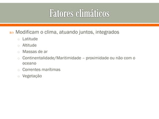 

Modificam o clima, atuando juntos, integrados
o Latitude
o Altitude
o Massas de ar
o Continentalidade/Maritimidade – proximidade ou não com o

oceano
o Correntes marítimas
o Vegetação

 