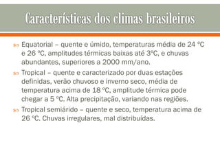 





Equatorial – quente e úmido, temperaturas média de 24 ºC
e 26 ºC, amplitudes térmicas baixas até 3ºC, e chuvas
abundantes, superiores a 2000 mm/ano.
Tropical – quente e caracterizado por duas estações
definidas, verão chuvoso e inverno seco, média de
temperatura acima de 18 ºC, amplitude térmica pode
chegar a 5 ºC. Alta precipitação, variando nas regiões.
Tropical semiárido – quente e seco, temperatura acima de
26 ºC. Chuvas irregulares, mal distribuídas.

 