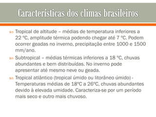 





Tropical de altitude – médias de temperatura inferiores a
22 ºC, amplitude térmica podendo chegar até 7 ºC. Podem
ocorrer geadas no inverno, precipitação entre 1000 e 1500
mm/ano.
Subtropical – médias térmicas inferiores a 18 ºC, chuvas
abundantes e bem distribuídas. No inverno pode
apresentar até mesmo neve ou geada.
Tropical atlântico (tropical úmido ou litorâneo úmido) Temperaturas médias de 18ºC a 26ºC, chuvas abundantes
devido à elevada umidade. Caracteriza-se por um período
mais seco e outro mais chuvoso.

 