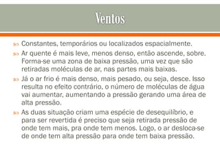 






Constantes, temporários ou localizados espacialmente.
Ar quente é mais leve, menos denso, então ascende, sobre.
Forma-se uma zona de baixa pressão, uma vez que são
retiradas moléculas de ar, nas partes mais baixas.
Já o ar frio é mais denso, mais pesado, ou seja, desce. Isso
resulta no efeito contrário, o número de moléculas de água
vai aumentar, aumentando a pressão gerando uma área de
alta pressão.
As duas situação criam uma espécie de desequilíbrio, e
para ser revertida é preciso que seja retirada pressão de
onde tem mais, pra onde tem menos. Logo, o ar desloca-se
de onde tem alta pressão para onde tem baixa pressão.

 