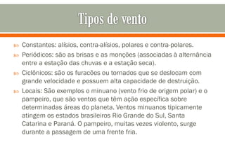 





Constantes: alísios, contra-alísios, polares e contra-polares.
Periódicos: são as brisas e as monções (associadas à alternância
entre a estação das chuvas e a estação seca).
Ciclônicos: são os furacões ou tornados que se deslocam com
grande velocidade e possuem alta capacidade de destruição.
Locais: São exemplos o minuano (vento frio de origem polar) e o
pampeiro, que são ventos que têm ação específica sobre
determinadas áreas do planeta. Ventos minuanos tipicamente
atingem os estados brasileiros Rio Grande do Sul, Santa
Catarina e Paraná. O pampeiro, muitas vezes violento, surge
durante a passagem de uma frente fria.

 