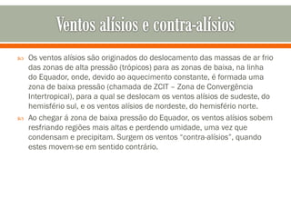 



Os ventos alísios são originados do deslocamento das massas de ar frio
das zonas de alta pressão (trópicos) para as zonas de baixa, na linha
do Equador, onde, devido ao aquecimento constante, é formada uma
zona de baixa pressão (chamada de ZCIT – Zona de Convergência
Intertropical), para a qual se deslocam os ventos alísios de sudeste, do
hemisfério sul, e os ventos alísios de nordeste, do hemisfério norte.
Ao chegar á zona de baixa pressão do Equador, os ventos alísios sobem
resfriando regiões mais altas e perdendo umidade, uma vez que
condensam e precipitam. Surgem os ventos “contra-alísios”, quando
estes movem-se em sentido contrário.

 
