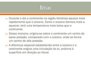 





Durante o dia o continente na região litorânea aquece mais
rapidamente que o oceano. Como o oceano demora mais a
aquecer, terá uma temperatura mais baixa que o
continente.
Dessa maneira, origina-se sobre o continente um centro de
baixa pressão, comparado com o oceano, onde se forma
um centro de alta pressão.
A diferença espacial estabelecida entre o oceano e o
continente origina uma circulação do ar, próxima à
superfície em direção ao litoral.

 