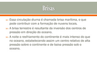 



Essa circulação diurna é chamada brisa marítima, o que
pode contribuir com a formação de nuvens locais.
A brisa terrestre é resultante da inversão dos centros de
pressão em direção do oceano.
A noite o resfriamento do continente é mais intenso do que
no oceano, estabelecendo assim um centro relativo de alta
pressão sobre o continente e de baixa pressão sob o
oceano.

 