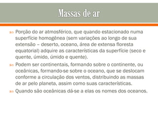 





Porção do ar atmosférico, que quando estacionado numa
superfície homogênea (sem variações ao longo de sua
extensão – deserto, oceano, área de extensa floresta
equatorial) adquire as características da superfície (seco e
quente, úmido, úmido e quente).
Podem ser continentais, formando sobre o continente, ou
oceânicas, formando-se sobre o oceano, que se deslocam
conforme a circulação dos ventos, distribuindo as massas
de ar pelo planeta, assim como suas características.
Quando são oceânicas dá-se a elas os nomes dos oceanos.

 
