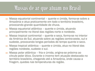 







Massa equatorial continental – quente e úmida, forma-se sobre a
Amazônia e atua praticamente em todo o território brasileiro,
provocando grande quantidade de chuva.
Massa equatorial atlântica – quente e úmida, atuando
principalmente no litoral das regiões norte e nordeste.
Massa tropical continental – quente e seca, forma-se no interior
da América do Sul, atuando sobre as regiões centro-oeste, sul e
sudeste, provocando longos períodos de tempo quente e seco.
Massa tropical atlântica – quente e úmida, atua no litoral das
regiões nordeste, sudeste e sul.
Massa polar atlântica – fria e úmida, origina-se próxima ao
círculo polar ático. Durante o inverno tem atuação destacada no
território brasileiro, chegando até a Amazônia, onde causa a
friagem, quedas nas temperaturas da região.

 