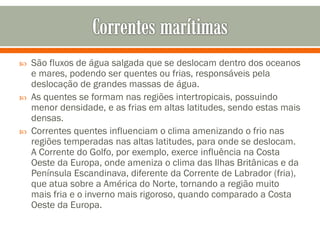 





São fluxos de água salgada que se deslocam dentro dos oceanos
e mares, podendo ser quentes ou frias, responsáveis pela
deslocação de grandes massas de água.
As quentes se formam nas regiões intertropicais, possuindo
menor densidade, e as frias em altas latitudes, sendo estas mais
densas.
Correntes quentes influenciam o clima amenizando o frio nas
regiões temperadas nas altas latitudes, para onde se deslocam.
A Corrente do Golfo, por exemplo, exerce influência na Costa
Oeste da Europa, onde ameniza o clima das Ilhas Britânicas e da
Península Escandinava, diferente da Corrente de Labrador (fria),
que atua sobre a América do Norte, tornando a região muito
mais fria e o inverno mais rigoroso, quando comparado a Costa
Oeste da Europa.

 